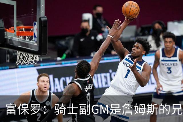 富保罗：骑士副GM是詹姆斯的兄弟极为关键 不利之处在于没了加兰