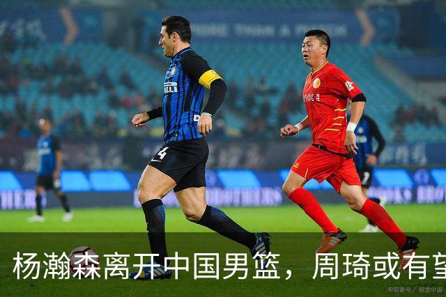 杨瀚森离开中国男篮，周琦或有望重返国家队